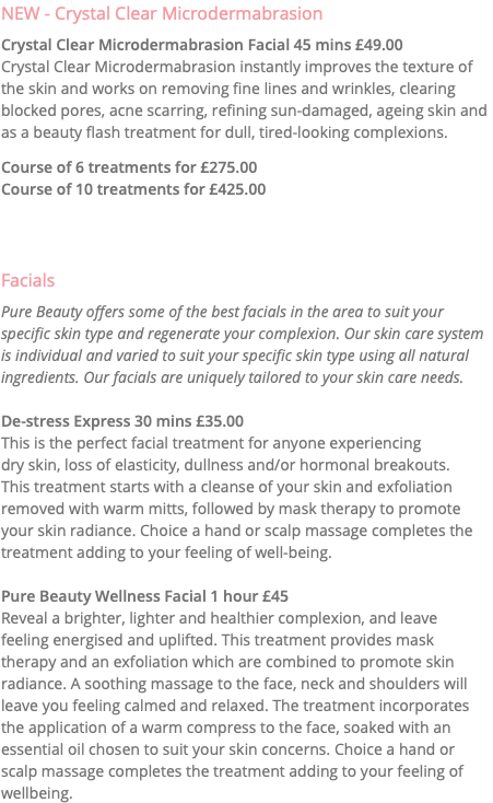 NEW - Crystal Clear Microdermabrasion Crystal Clear Microdermabrasion Facial 45 mins £49.00 Crystal Clear Microdermabrasion instantly improves the texture of the skin and works on removing fine lines and wrinkles, clearing blocked pores, acne scarring, refining sun-damaged, ageing skin and as a beauty flash treatment for dull, tired-looking complexions. Course of 6 treatments for £275.00 Course of 10 treatments for £425.00 Facials Pure Beauty offers some of the best facials in the area to suit your specific skin type and regenerate your complexion. Our skin care system is individual and varied to suit your specific skin type using all natural ingredients. Our facials are uniquely tailored to your skin care needs. De-stress Express 30 mins £35.00 This is the perfect facial treatment for anyone experiencing  dry skin, loss of elasticity, dullness and/or hormonal breakouts.  This treatment starts with a cleanse of your skin and exfoliation removed with warm mitts, followed by mask therapy to promote your skin radiance. Choice a hand or scalp massage completes the treatment adding to your feeling of well-being. Pure Beauty Wellness Facial 1 hour £45 Reveal a brighter, lighter and healthier complexion, and leave  feeling energised and uplifted. This treatment provides mask therapy and an exfoliation which are combined to promote skin radiance. A soothing massage to the face, neck and shoulders will leave you feeling calmed and relaxed. The treatment incorporates the application of a warm compress to the face, soaked with an essential oil chosen to suit your skin concerns. Choice a hand or scalp massage completes the treatment adding to your feeling of wellbeing.
