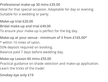 Professional make-up 30 mins £35.00 Ideal for that special occasion. Adaptable for day or evening.  Suitable for a wedding or party. Make-up trial £20.00 Bridal make-up and trial £49.00 To ensure your make-up is perfect for the big day. Make-up at your venue - minimum of 3 from £165.00* * within 10 miles of salon. 50% deposit required on booking. Balance paid 7 days before wedding day. Make-up Lesson 60 mins £55.00 Practical guidance on shade selection and make-up application. Learn the tricks of the trade! Smokey eye only £19 