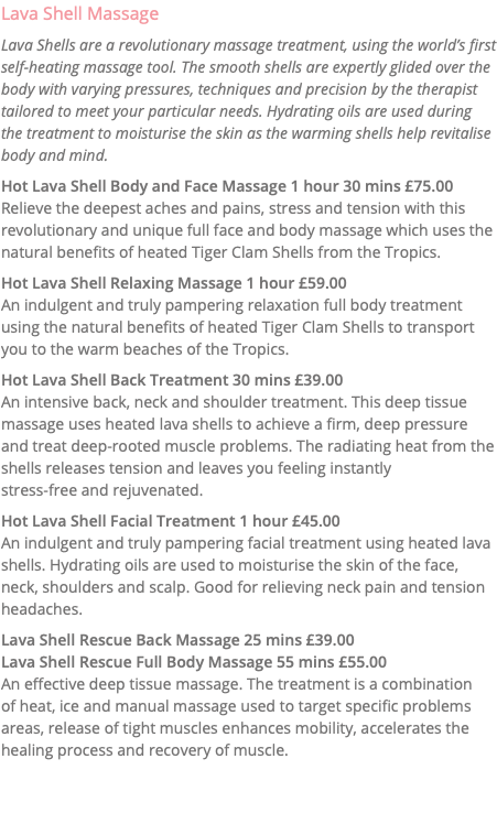 Lava Shell Massage Lava Shells are a revolutionary massage treatment, using the world’s first self-heating massage tool. The smooth shells are expertly glided over the body with varying pressures, techniques and precision by the therapist tailored to meet your particular needs. Hydrating oils are used during the treatment to moisturise the skin as the warming shells help revitalise body and mind. Hot Lava Shell Body and Face Massage 1 hour 30 mins £75.00 Relieve the deepest aches and pains, stress and tension with this revolutionary and unique full face and body massage which uses the natural benefits of heated Tiger Clam Shells from the Tropics. Hot Lava Shell Relaxing Massage 1 hour £59.00 An indulgent and truly pampering relaxation full body treatment using the natural benefits of heated Tiger Clam Shells to transport you to the warm beaches of the Tropics. Hot Lava Shell Back Treatment 30 mins £39.00 An intensive back, neck and shoulder treatment. This deep tissue massage uses heated lava shells to achieve a firm, deep pressure and treat deep-rooted muscle problems. The radiating heat from the shells releases tension and leaves you feeling instantly stress-free and rejuvenated. Hot Lava Shell Facial Treatment 1 hour £45.00 An indulgent and truly pampering facial treatment using heated lava shells. Hydrating oils are used to moisturise the skin of the face, neck, shoulders and scalp. Good for relieving neck pain and tension headaches. Lava Shell Rescue Back Massage 25 mins £39.00 Lava Shell Rescue Full Body Massage 55 mins £55.00 An effective deep tissue massage. The treatment is a combination  of heat, ice and manual massage used to target specific problems areas, release of tight muscles enhances mobility, accelerates the healing process and recovery of muscle. 