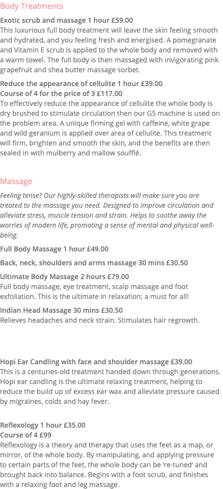 Body Treatments Exotic scrub and massage 1 hour £59.00 This luxurious full body treatment will leave the skin feeling smooth and hydrated, and you feeling fresh and energised. A pomegranate and Vitamin E scrub is applied to the whole body and removed with a warm towel. The full body is then massaged with invigorating pink grapefruit and shea butter massage sorbet. Reduce the appearance of cellulite 1 hour £39.00 Course of 4 for the price of 3 £117.00 To effectively reduce the appearance of cellulite the whole body is dry brushed to stimulate circulation then our G5 machine is used on the problem area. A unique firming gel with caffeine, white grape and wild geranium is applied over area of cellulite. This treatment will firm, brighten and smooth the skin, and the benefits are then sealed in with mulberry and mallow soufflé. Massage Feeling tense? Our highly-skilled therapists will make sure you are treated to the massage you need. Designed to improve circulation and alleviate stress, muscle tension and strain. Helps to soothe away the worries of modern life, promoting a sense of mental and physical well-being. Full Body Massage 1 hour £49.00 Back, neck, shoulders and arms massage 30 mins £30.50 Ultimate Body Massage 2 hours £79.00 Full body massage, eye treatment, scalp massage and foot exfoliation. This is the ultimate in relaxation; a must for all! Indian Head Massage 30 mins £30.50 Relieves headaches and neck strain. Stimulates hair regrowth. Hopi Ear Candling with face and shoulder massage £39.00 This is a centuries-old treatment handed down through generations. Hopi ear candling is the ultimate relaxing treatment, helping to reduce the build up of excess ear wax and alleviate pressure caused by migraines, colds and hay fever. Reflexology 1 hour £35.00 Course of 4 £99 Reflexology is a theory and therapy that uses the feet as a map, or  mirror, of the whole body. By manipulating, and applying pressure  to certain parts of the feet, the whole body can be ‘re-tuned’ and brought back into balance. Begins with a foot scrub, and finishes with a relaxing foot and leg massage. 
