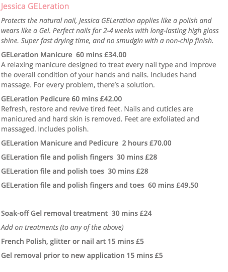 Jessica GELeration Protects the natural nail, Jessica GELeration applies like a polish and wears like a Gel. Perfect nails for 2-4 weeks with long-lasting high gloss shine. Super fast drying time, and no smudgin with a non-chip finish. GELeration Manicure 60 mins £34.00 A relaxing manicure designed to treat every nail type and improve the overall condition of your hands and nails. Includes hand massage. For every problem, there’s a solution. GELeration Pedicure 60 mins £42.00 Refresh, restore and revive tired feet. Nails and cuticles are manicured and hard skin is removed. Feet are exfoliated and massaged. Includes polish. GELeration Manicure and Pedicure 2 hours £70.00 GELeration file and polish fingers 30 mins £28 GELeration file and polish toes 30 mins £28 GELeration file and polish fingers and toes 60 mins £49.50 Soak-off Gel removal treatment 30 mins £24 Add on treatments (to any of the above) French Polish, glitter or nail art 15 mins £5 Gel removal prior to new application 15 mins £5